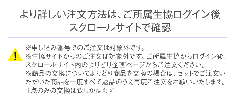 より詳しい注文方法は、ご所属生協ログイン後スクロールサイトで確認 [!]※申し込み番号でのご注文は対象外です。※生協サイトからのご注文は対象外です。ご所属生協からログイン後、スクロールサイト内のよりどり企画ページからご注文ください。※商品の交換について：よりどり商品を交換の場合は、セットでご注文いただいた商品を一度全て返品のうえ再度ご注文をお願いいたします。1点のみの交換は致しかねます