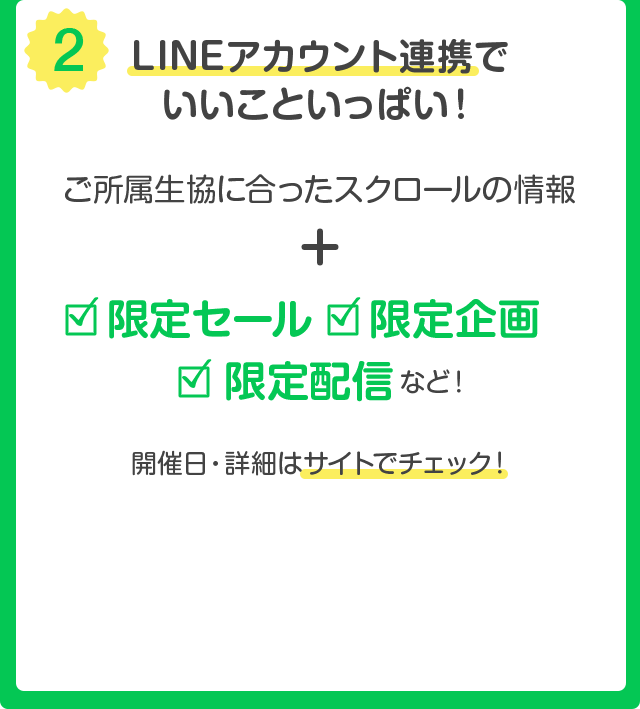 (2) LINE アカウント連携でいいこといっぱい ! ご所属生協に合ったスクロールの情報 + 限定セール・限定企画・限定配信 など ! 開催日・詳細はサイトでチェック !