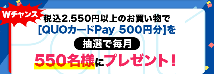 Wチャンス 税込2,550円以上のお買い物で[QUOカードPay 500円分]を抽選で毎月550名様にプレゼント!
