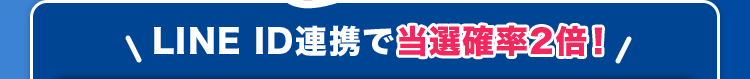 ＼LINE ID連携で当選確率2倍!／