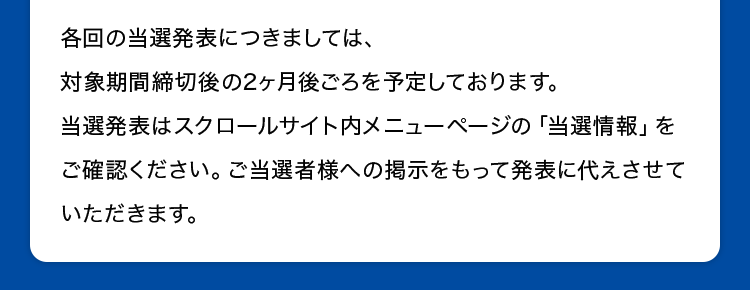 各回の当選発表につきましては、対象期間締切後の2ヶ月後ごろを予定しております。当選発表はスクロールサイト内メニューページの「当選情報」をご確認ください。ご当選者様への掲示をもって発表に代えさせていただきます。